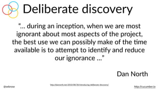 @sebrose                                                                                                                                                                                                                                                                                                                                                                h)p://cucumber.io
Deliberate  discovery
“…  during  an  incepBon,  when  we  are  most  
ignorant  about  most  aspects  of  the  project,  
the  best  use  we  can  possibly  make  of  the  Bme  
available  is  to  a)empt  to  idenBfy  and  reduce  
our  ignorance  …”  
Dan  North
h)p://dannorth.net/2010/08/30/introducing-­‐deliberate-­‐discovery/
 