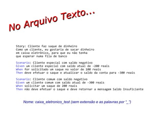 No Arquivo Texto... Story: Cliente faz saque de dinheiro Como um cliente, eu gostaria de sacar dinheiro em caixa eletrônico, para que eu não tenha que esperar numa fila de banco Scenario : Cliente especial com saldo negativo Given  um cliente especial com saldo atual de -200 reais When  for solicitado um saque no valor de 100 reais  Then  deve efetuar o saque e atualizar o saldo da conta para -300 reais Scenario : Cliente comum com saldo negativo Given  um cliente comum com saldo atual de -300 reais When  solicitar um saque de 200 reais  Then  não deve efetuar o saque e deve retornar a mensagem Saldo Insuficiente Nome: caixa_eletronico_test (sem extensão e as palavras por “_”) 