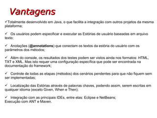 Vantagens Totalmente desenvolvido em Java, o que facilita a integração com outros projetos da mesma plataforma; Os usuários podem especificar e executar as Estórias de usuário baseadas em arquivo texto; Anotações ( @annotations ) que conectam os textos da estória do usuário com os parâmetros dos métodos; Além do console, os resultados dos testes podem ser vistos ainda nos formatos: HTML, TXT e XML. Mas isto requer uma configuração específica que pode ser encontrada na documentação do framework; Controle de todas as etapas (métodos) dos cenários pendentes para que não fiquem sem ser implementadas; Localização das Estórias através de palavras chaves, podendo assim, serem escritas em qualquer idioma (exceto Given, When e Then); Integração com as principais IDEs, entre elas: Eclipse e NetBeans; Execução com ANT e Maven. 