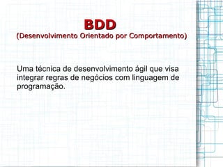 BDD   (Desenvolvimento Orientado por Comportamento) Uma técnica de desenvolvimento ágil que visa integrar regras de negócios com linguagem de programação. 