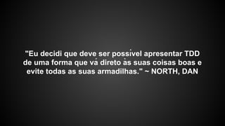 "Eu decidi que deve ser possı́vel apresentar TDD
de uma forma que vá direto às suas coisas boas e
evite todas as suas armadilhas." ~ NORTH, DAN
 