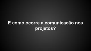 E como ocorre a comunicacão nos
projetos?
 