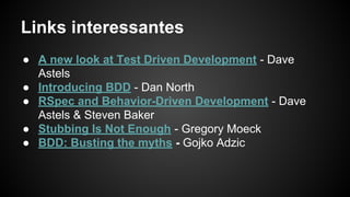 Links interessantes
● A new look at Test Driven Development - Dave
Astels
● Introducing BDD - Dan North
● RSpec and Behavior-Driven Development - Dave
Astels & Steven Baker
● Stubbing Is Not Enough - Gregory Moeck
● BDD: Busting the myths - Gojko Adzic
 