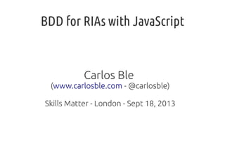 BDD for RIAs with JavaScript
Carlos Ble
(www.carlosble.com - @carlosble)
Skills Matter - London - Sept 18, 2013
 