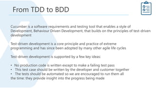 Cucumber is a software requirements and testing tool that enables a style of
Development, Behaviour Driven Development, that builds on the principles of test-driven
development
Test-driven development is a core principle and practice of extreme
programming and has since been adopted by many other agile life cycles
Test-driven development is supported by a few key ideas:
• No production code is written except to make a failing test pass
• This test case should be written by the developer and customer together
• The tests should be automated so we are encouraged to run them all
the time: they provide insight into the progress being made
From TDD to BDD
 