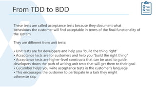 These tests are called acceptance tests because they document what
behaviours the customer will find acceptable in terms of the final functionality of
the system
They are different from unit tests:
• Unit tests are for developers and help you “build the thing right”
• Acceptance tests are for customers and help you “build the right thing”
• Acceptance tests are higher-level constructs that can be used to guide
developers down the path of writing unit tests that will get them to their goal
• Cucumber helps you write acceptance tests in the customer’s language
• This encourages the customer to participate in a task they might
otherwise skip
From TDD to BDD
 