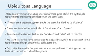Make sure everyone (including your customers) speak about the system, its
requirements and its implementation, in the same way:
• “The case management system tracks the cases handled by service reps”
• The whole team will now talk about “service reps” and “cases”
• Any attempt to change that to, say, “workers” and “jobs” will be rejected
• We want to see the same terms used to discuss the system to be present in the
requirements, design documents, code, tests, etc.
• Cucumber helps with this process since, as we shall see, it ties together the
tests with the actual code of the system
Ubiquitous Language
 