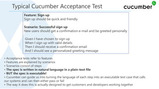 Feature: Sign up
Sign up should be quick and friendly
Scenario: Successful sign up
New users should get a confirmation e-mail and be greeted personally
Given I have chosen to sign up
When I sign up with valid details
Then I should receive a confirmation email
And I should see a personalized greeting message
• Acceptance tests refer to features
• Features are explained by scenarios
• Scenarios consist of steps
• The spec is written in natural language in a plain-text file
• BUT the spec is executable!
• Cucumber can guide us into turning the language of each step into an executable test case that calls
our systems and can then either pass or fail
• The way it does this is actually designed to get customers and developers working together
Typical Cucumber Acceptance Test
 