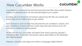 Cucumber is a command line tool that processes text files that contain features
looking for scenarios that can be executed against your system
It makes use of a bunch of conventions about how the files are named and
where they live to make it easy to get started
Each scenario is a list of steps that describe the pre-conditions, actions, and
post-conditions of each scenario; if each step executes without error, the
scenario is marked as having passed
At the end of a run, Cucumber will report how many scenarios passed; if
something fails, it provides information about what failed so the developer
can make progress
Features, scenarios, and steps are written in language called Gherkin
How Cucumber Works
 