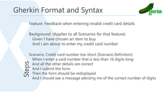 Feature: Feedback when entering invalid credit card details
Background: (Applies to all Scenarios for that feature)
Given I have chosen an item to buy
And I am about to enter my credit card number
Scenario: Credit card number too short (Scenario Definition)
When I enter a card number that is less than 16 digits long
And all the other details are correct
And I submit the form
Then the form should be redisplayed
And I should see a message advising me of the correct number of digits
Gherkin Format and Syntax
 