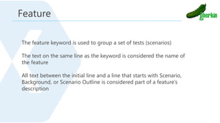 The feature keyword is used to group a set of tests (scenarios)
The text on the same line as the keyword is considered the name of
the feature
All text between the initial line and a line that starts with Scenario,
Background, or Scenario Outline is considered part of a feature’s
description
Feature
 