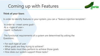 Think of your Users
In order to identify features in your system, you can a “feature injection template”:
In order to <meet some goal>
As a <type of user>
I want <a feature>
The functional requirements of a system are determined by asking the
Questions:
• For each type of user
• What goals are they trying to achieve?
• What tasks must they perform to achieve those goals
• How does our system support those tasks?
Coming up with Features
 
