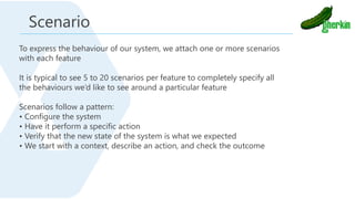 To express the behaviour of our system, we attach one or more scenarios
with each feature
It is typical to see 5 to 20 scenarios per feature to completely specify all
the behaviours we’d like to see around a particular feature
Scenarios follow a pattern:
• Configure the system
• Have it perform a specific action
• Verify that the new state of the system is what we expected
• We start with a context, describe an action, and check the outcome
Scenario
 
