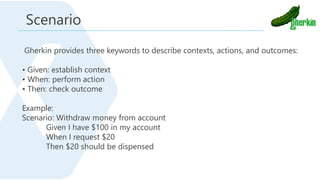 Gherkin provides three keywords to describe contexts, actions, and outcomes:
• Given: establish context
• When: perform action
• Then: check outcome
Example:
Scenario: Withdraw money from account
Given I have $100 in my account
When I request $20
Then $20 should be dispensed
Scenario
 