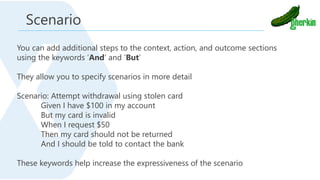 You can add additional steps to the context, action, and outcome sections
using the keywords ‘And’ and ‘But’
They allow you to specify scenarios in more detail
Scenario: Attempt withdrawal using stolen card
Given I have $100 in my account
But my card is invalid
When I request $50
Then my card should not be returned
And I should be told to contact the bank
These keywords help increase the expressiveness of the scenario
Scenario
 