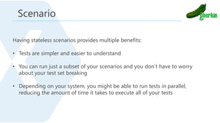 Having stateless scenarios provides multiple benefits:
• Tests are simpler and easier to understand
• You can run just a subset of your scenarios and you don’t have to worry
about your test set breaking
• Depending on your system, you might be able to run tests in parallel,
reducing the amount of time it takes to execute all of your tests
Scenario
 