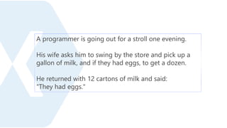 A programmer is going out for a stroll one evening.
His wife asks him to swing by the store and pick up a
gallon of milk, and if they had eggs, to get a dozen.
He returned with 12 cartons of milk and said:
"They had eggs."
 