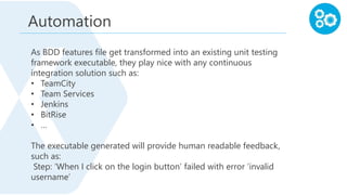 As BDD features file get transformed into an existing unit testing
framework executable, they play nice with any continuous
integration solution such as:
• TeamCity
• Team Services
• Jenkins
• BitRise
• …
The executable generated will provide human readable feedback,
such as:
Step: ‘When I click on the login button’ failed with error ‘invalid
username’
Automation
 