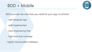 BDD + Mobile
BDD provides the only tests you need for your app, to achieve:
- well designed app
- well implemented
- over-engineering free
- high level test coverage
- highly maintainable codebase
 