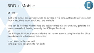 BDD + Mobile
UI Tests
BDD Tests mimics the user interaction on devices in real time. All Mobile user interaction
such as tap, slide, zoom, scroll, etc… are available
Tests can be recorded with the help of a Test Recorder, that will ultimately generate the
interaction code (following manually the BDD specifications)
Or
The BDD specifications are execute by the test runner as such, using libraries that binds
steps keywords to test runner interaction
pros: closest to the user truth
cons: expensive (long time to run, cost)
 