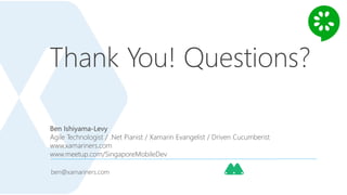Thank You! Questions?
ben@xamariners.com
Ben Ishiyama-Levy
Agile Technologist / .Net Pianist / Xamarin Evangelist / Driven Cucumberist
www.xamariners.com
www.meetup.com/SingaporeMobileDev
 
