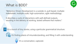 What is BDD?
“Behaviour Driven Development is a outside-in, pull-based, multiple-
stakeholder, multiple-scale, high-automation, agile methodology.
It describes a cycle of interactions with well-defined outputs,
resulting in the delivery of working, tested software that matters.”
It’s a bunch of tiny stories, using a particular grammatical structure.
It’s finding places of misunderstanding, and filling it with understanding
It’s a conversation, captured.
 