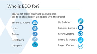 BDD is not solely beneficial to developers,
but to all stakeholders associated with the project:
Business / Clients
Users
Testers
Developers
Designers
Who is BDD for?
UX Architects
Business Analysts
Scrum Masters
Project Managers
Project Owners
 