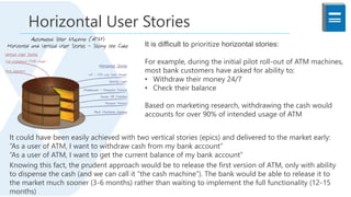 It is difficult to prioritize horizontal stories:
For example, during the initial pilot roll-out of ATM machines,
most bank customers have asked for ability to:
• Withdraw their money 24/7
• Check their balance
Based on marketing research, withdrawing the cash would
accounts for over 90% of intended usage of ATM
It could have been easily achieved with two vertical stories (epics) and delivered to the market early:
“As a user of ATM, I want to withdraw cash from my bank account”
“As a user of ATM, I want to get the current balance of my bank account”
Knowing this fact, the prudent approach would be to release the first version of ATM, only with ability
to dispense the cash (and we can call it “the cash machine”). The bank would be able to release it to
the market much sooner (3-6 months) rather than waiting to implement the full functionality (12-15
months)
Horizontal User Stories
 