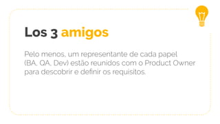 Los 3 amigos
Pelo menos, um representante de cada papel
(BA, QA, Dev) estão reunidos com o Product Owner
para descobrir e deﬁnir os requisitos.
 