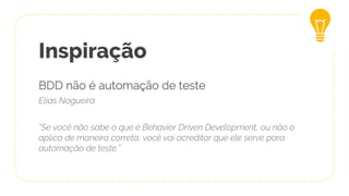 Inspiração
BDD não é automação de teste
Elias Nogueira
“Se você não sabe o que é Behavior Driven Development, ou não o
aplica de maneira correta, você vai acreditar que ele serve para
automação de teste.”
 