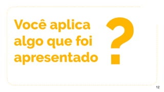 Você aplica
algo que foi
apresentado
12
?
 