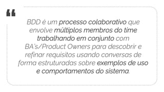“ BDD é um processo colaborativo que
envolve múltiplos membros do time
trabalhando em conjunto com
BA’s/Product Owners para descobrir e
refinar requisitos usando conversas de
forma estruturadas sobre exemplos de uso
e comportamentos do sistema.
 