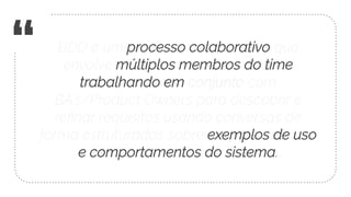 “ BDD é um processo colaborativo que
envolve múltiplos membros do time
trabalhando em conjunto com
BA’s/Product Owners para descobrir e
reﬁnar requisitos usando conversas de
forma estruturadas sobre exemplos de uso
e comportamentos do sistema.
 