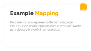 Example Mapping
Pelo menos, um representante de cada papel
(BA, QA, Dev) estão reunidos com o Product Owner
para descobrir e deﬁnir os requisitos.
 