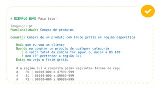 # EXEMPLO BOM! Faça isso!
language: pt
Funcionalidade: Compra de produtos
Cenario: Compra de um produto com frete grátis em região específica
Dado que eu sou um cliente
Quando eu comprar um produto de qualquer categoria
E o valor total da compra for igual ou maior a R$ 100
E meu CEP pertencer a região Sul
Entao eu vejo o frete grátis
# a região sul é composta pelas seguintes faixas de cep:
# PR | 80000-000 a 87999-999
# SC | 88000-000 a 89999-999
# RS | 90000-000 a 99999-999
 