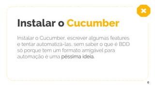 Instalar o Cucumber
Instalar o Cucumber, escrever algumas features
e tentar automatizá-las, sem saber o que é BDD
só porque tem um formato amigável para
automação é uma péssima ideia.
6
 