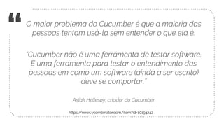 “O maior problema do Cucumber é que a maioria das
pessoas tentam usá-la sem entender o que ela é.
“Cucumber não é uma ferramenta de testar software.
É uma ferramenta para testar o entendimento das
pessoas em como um software (ainda a ser escrito)
deve se comportar.”
Aslak Hellesøy, criador do Cucumber
https://news.ycombinator.com/item?id=10194242
 