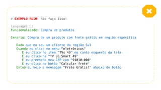 # EXEMPLO RUIM! Não faça isso!
language: pt
Funcionalidade: Compra de produtos
Cenario: Compra de um produto com frete grátis em região específica
Dado que eu sou um cliente da região Sul
Quando eu clico no menu "eletrônicos"
E eu clico no item "TVs 49" no canto esquerdo da tela
E eu clico na "TV LG Smart 49”
E eu preencho meu CEP com "91010-000"
E eu clico no botão "Calcular frete"
Entao eu vejo a mensagem "Frete Grátis!" abaixo do botão
 