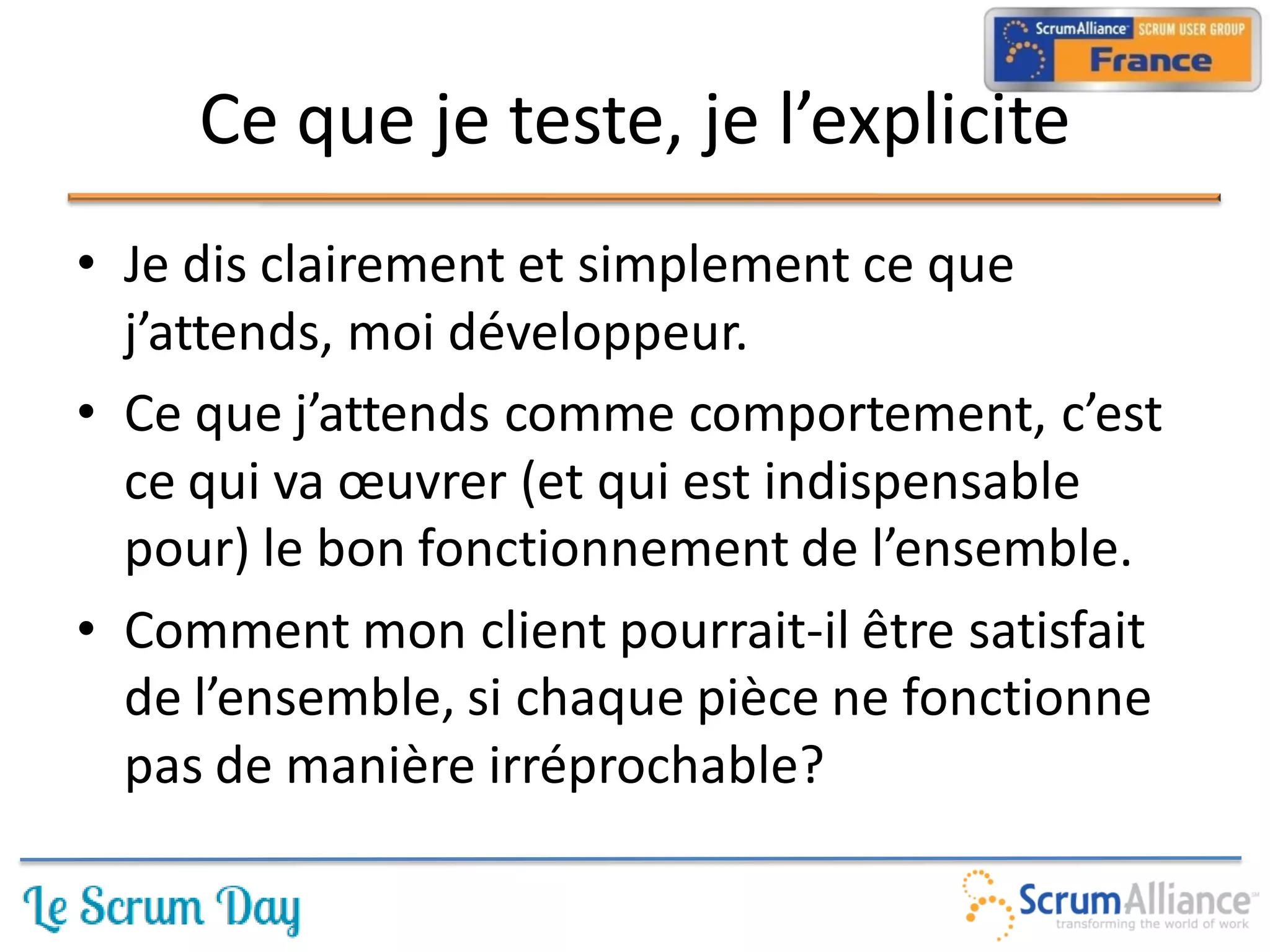 Ce que je teste, je l’explicite
• Je dis clairement et simplement ce que
  j’attends, moi développeur.
• Ce que j’attends comme comportement, c’est
  ce qui va œuvrer (et qui est indispensable
  pour) le bon fonctionnement de l’ensemble.
• Comment mon client pourrait-il être satisfait
  de l’ensemble, si chaque pièce ne fonctionne
  pas de manière irréprochable?
 