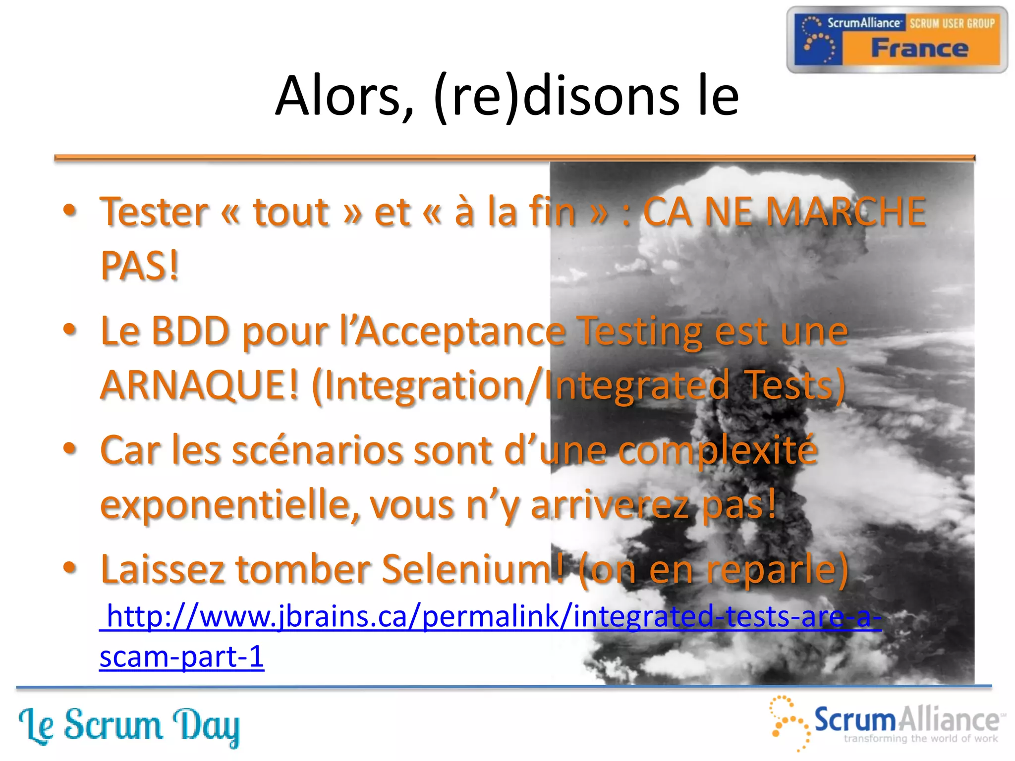 Alors, (re)disons le
• Tester « tout » et « à la fin » : CA NE MARCHE
  PAS!
• Le BDD pour l’Acceptance Testing est une
  ARNAQUE! (Integration/Integrated Tests)
• Car les scénarios sont d’une complexité
  exponentielle, vous n’y arriverez pas!
• Laissez tomber Selenium! (on en reparle)
   http://www.jbrains.ca/permalink/integrated-tests-are-a-
  scam-part-1
 