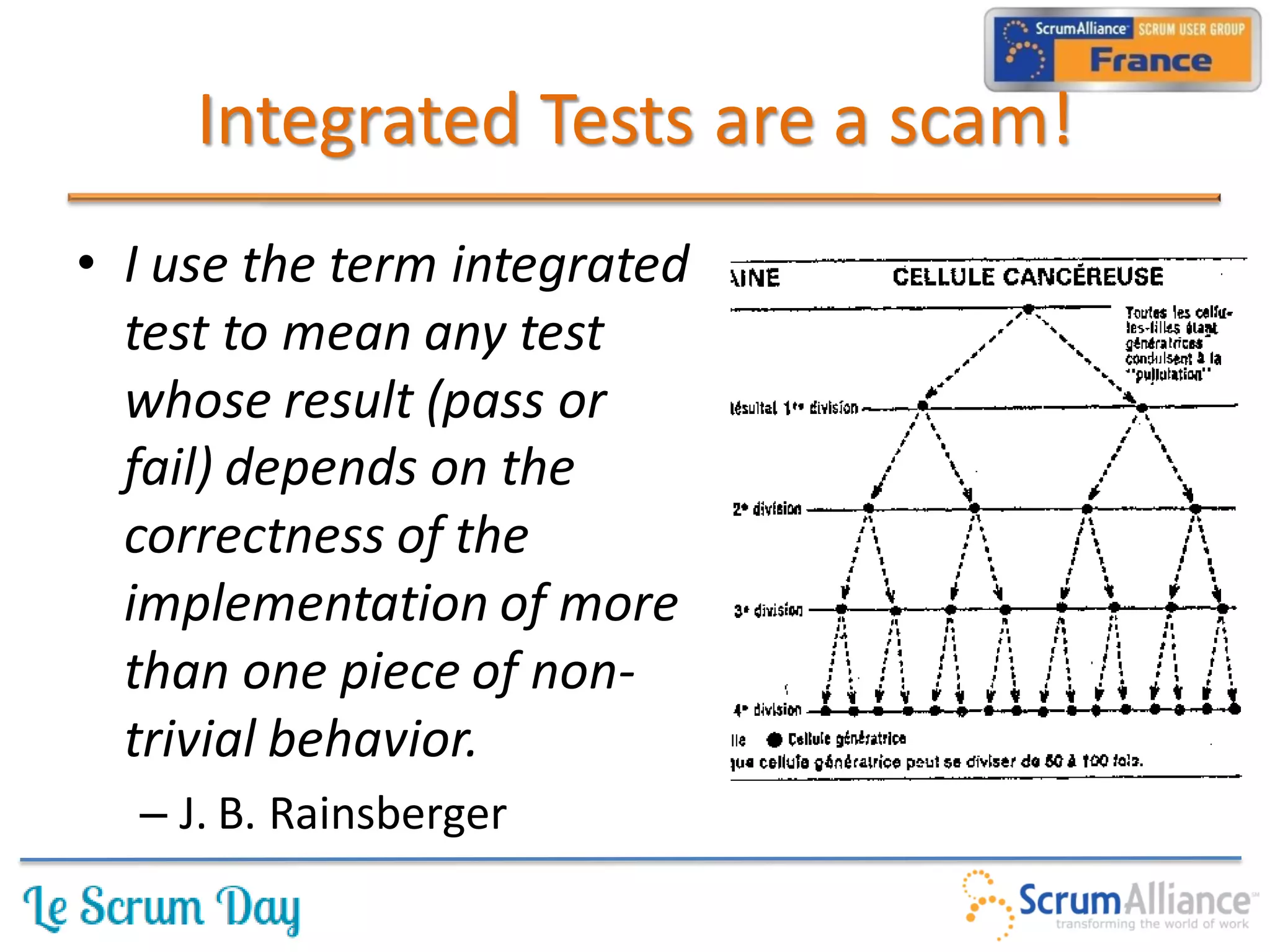 Integrated Tests are a scam!
• I use the term integrated
  test to mean any test
  whose result (pass or
  fail) depends on the
  correctness of the
  implementation of more
  than one piece of non-
  trivial behavior.
  – J. B. Rainsberger
 
