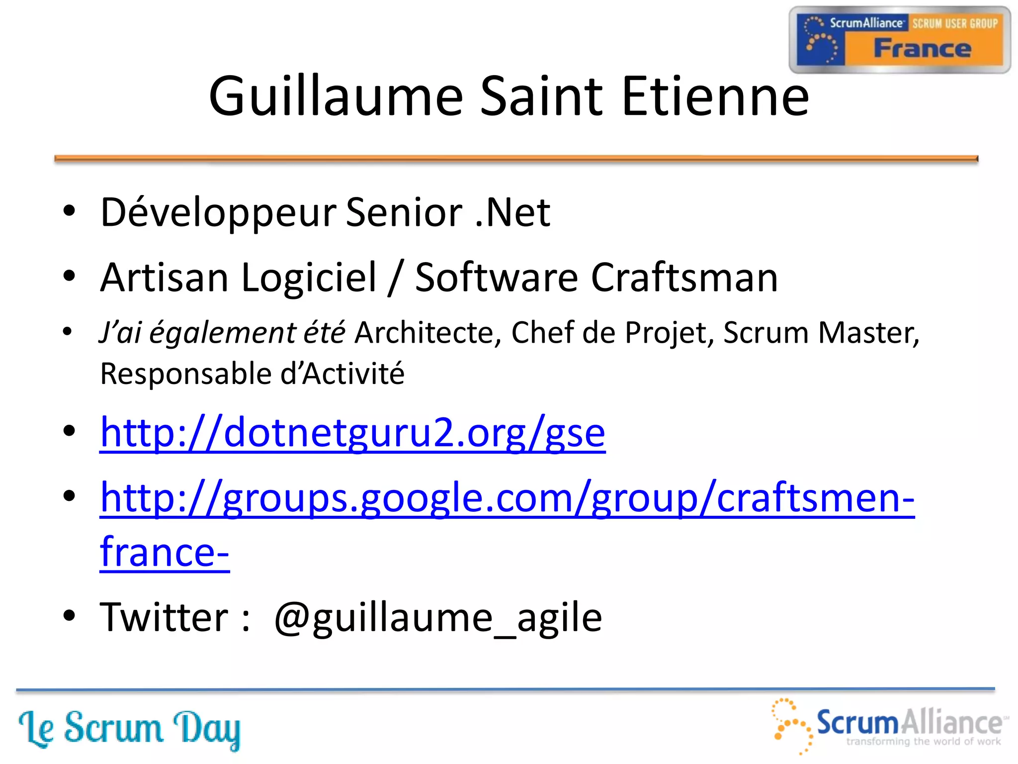Guillaume Saint Etienne
• Développeur Senior .Net
• Artisan Logiciel / Software Craftsman
• J’ai également été Architecte, Chef de Projet, Scrum Master,
  Responsable d’Activité
• http://dotnetguru2.org/gse
• http://groups.google.com/group/craftsmen-
  france-
• Twitter : @guillaume_agile
 