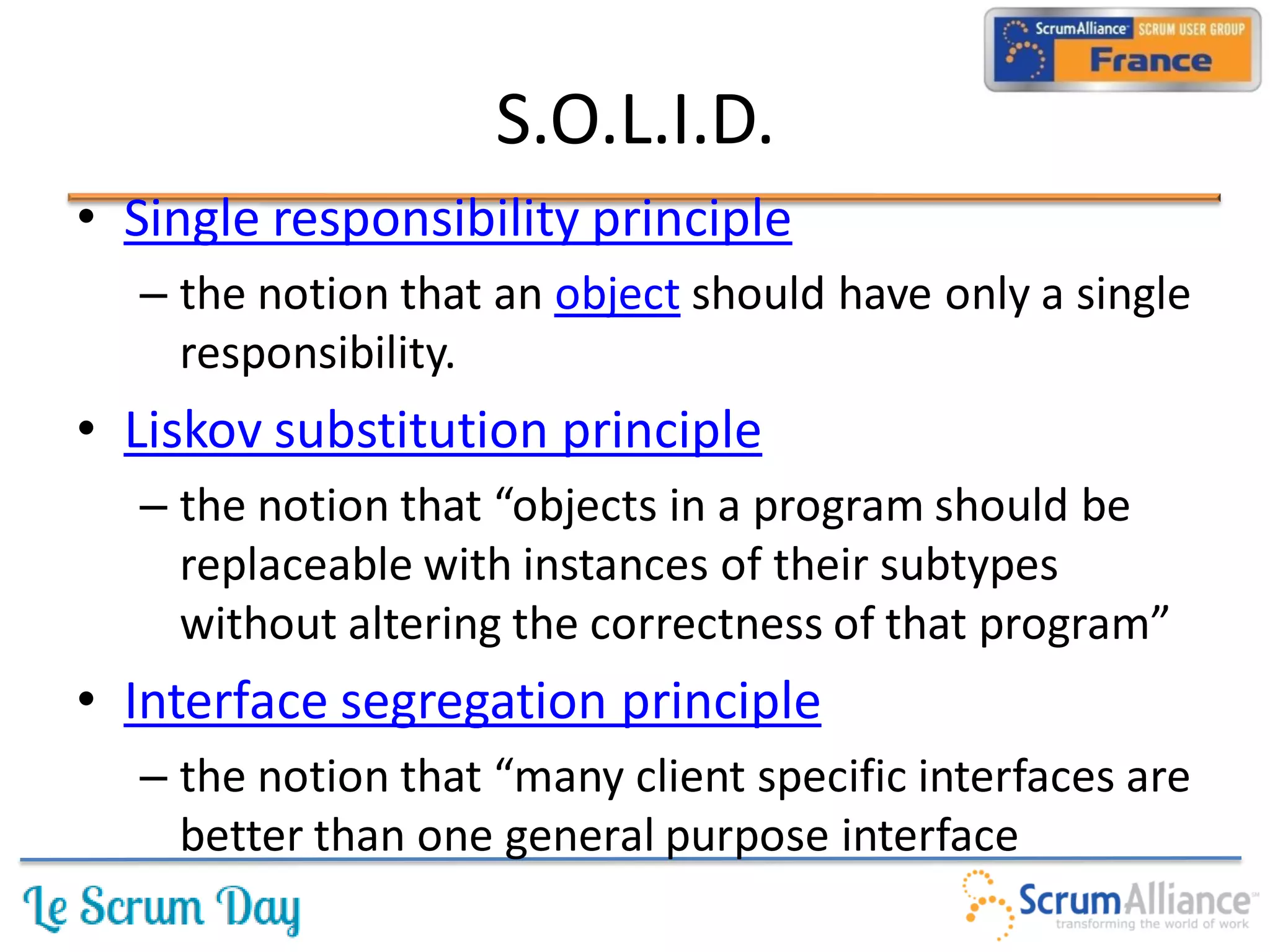 S.O.L.I.D.
• Single responsibility principle
  – the notion that an object should have only a single
    responsibility.
• Liskov substitution principle
  – the notion that “objects in a program should be
    replaceable with instances of their subtypes
    without altering the correctness of that program”
• Interface segregation principle
  – the notion that “many client specific interfaces are
    better than one general purpose interface
 