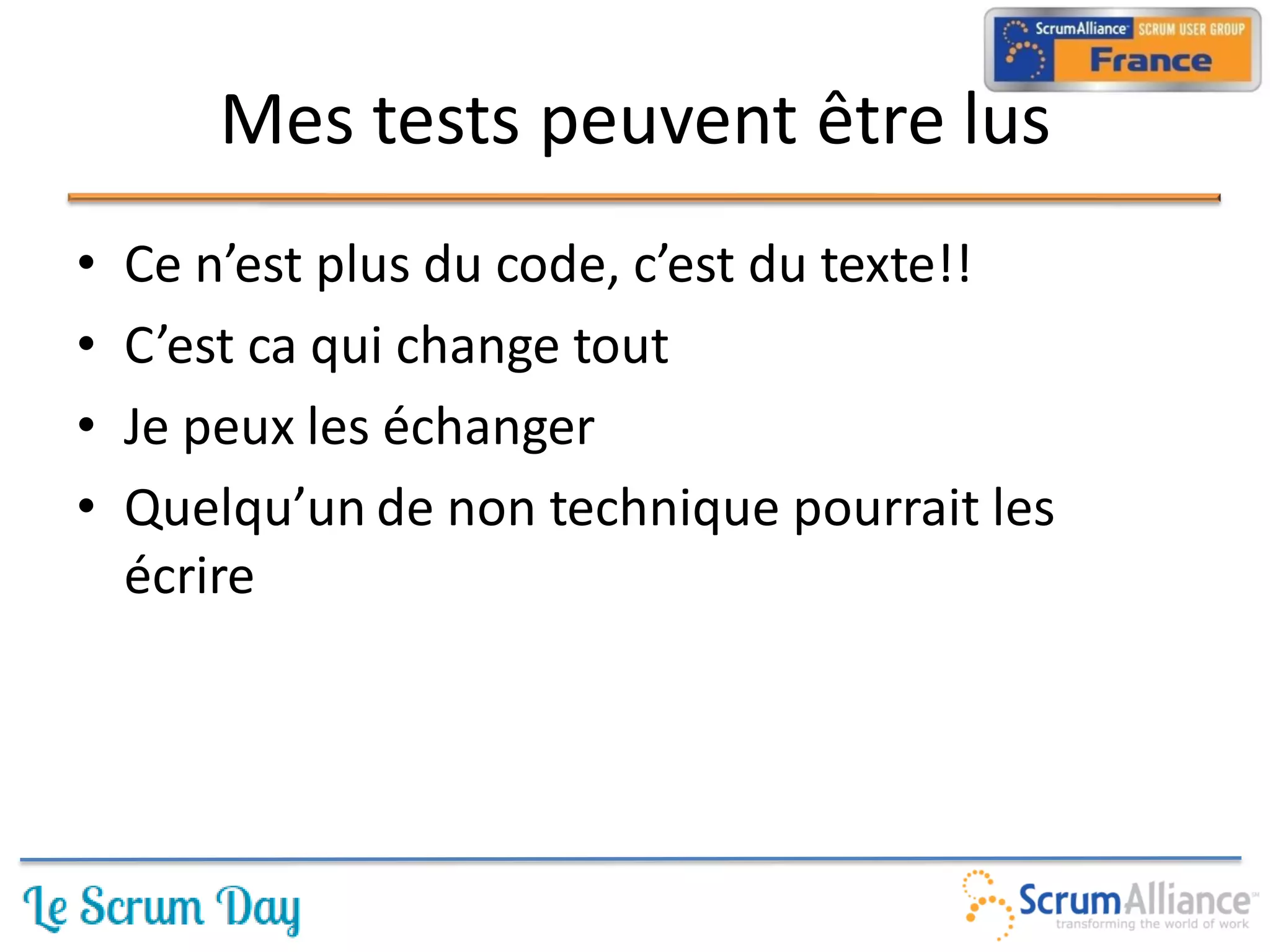 Mes tests peuvent être lus
•   Ce n’est plus du code, c’est du texte!!
•   C’est ca qui change tout
•   Je peux les échanger
•   Quelqu’un de non technique pourrait les
    écrire
 