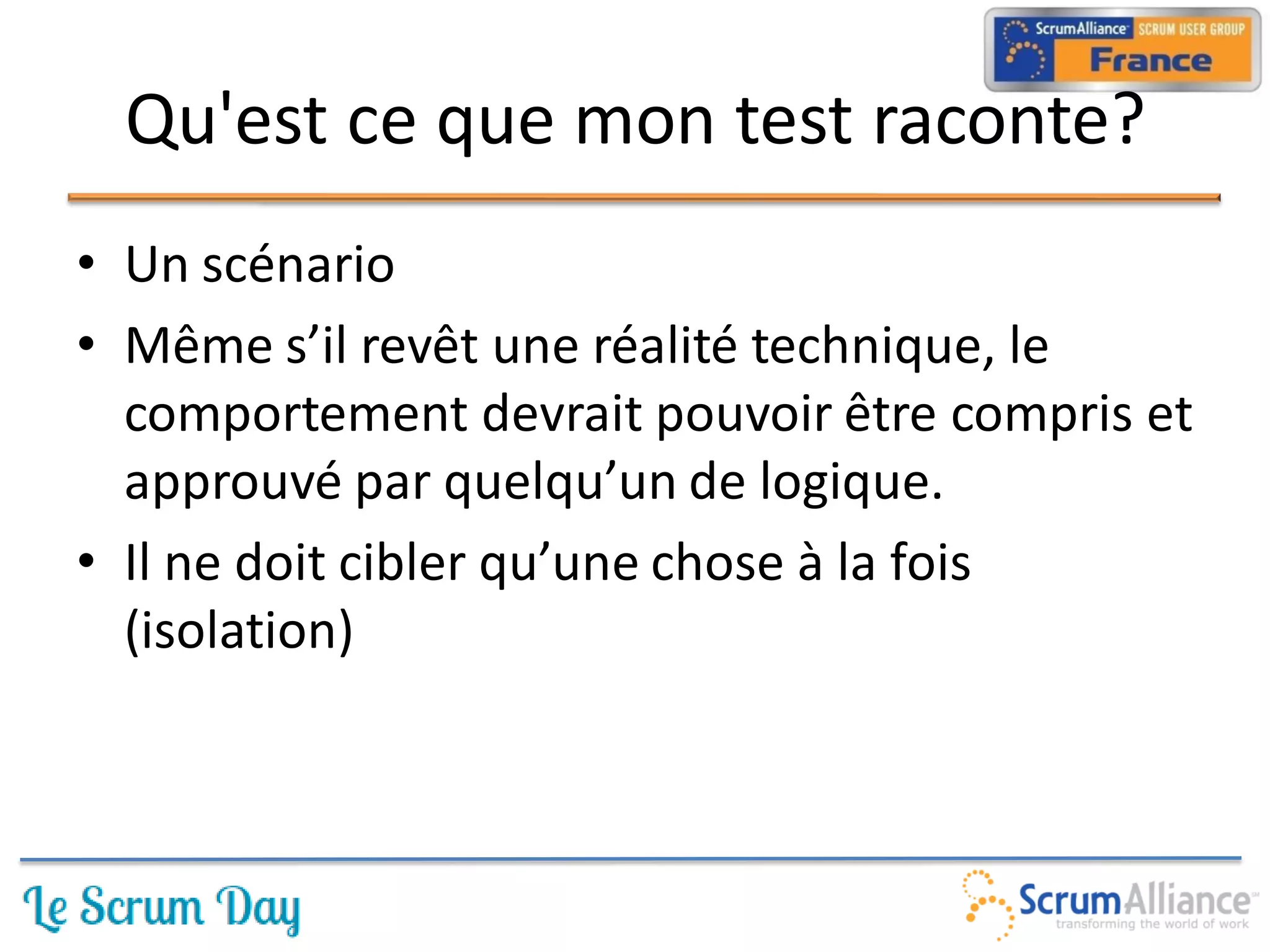 Qu'est ce que mon test raconte?
• Un scénario
• Même s’il revêt une réalité technique, le
  comportement devrait pouvoir être compris et
  approuvé par quelqu’un de logique.
• Il ne doit cibler qu’une chose à la fois
  (isolation)
 