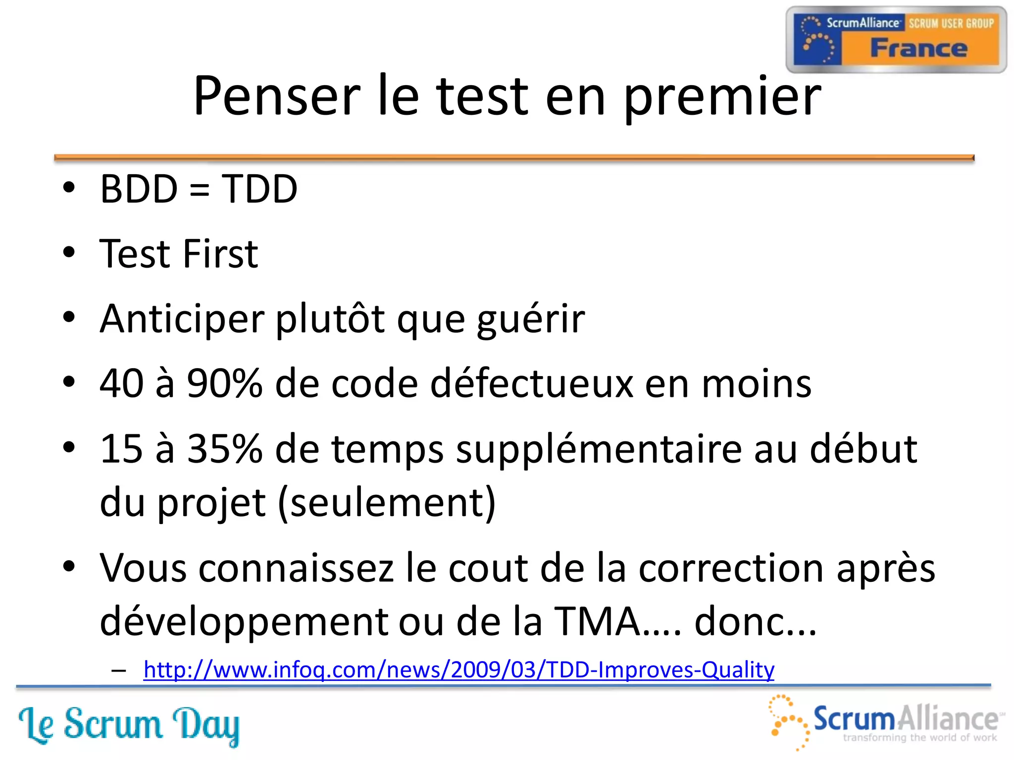 Penser le test en premier
• BDD = TDD
• Test First
• Anticiper plutôt que guérir
• 40 à 90% de code défectueux en moins
• 15 à 35% de temps supplémentaire au début
  du projet (seulement)
• Vous connaissez le cout de la correction après
  développement ou de la TMA…. donc...
    – http://www.infoq.com/news/2009/03/TDD-Improves-Quality
 