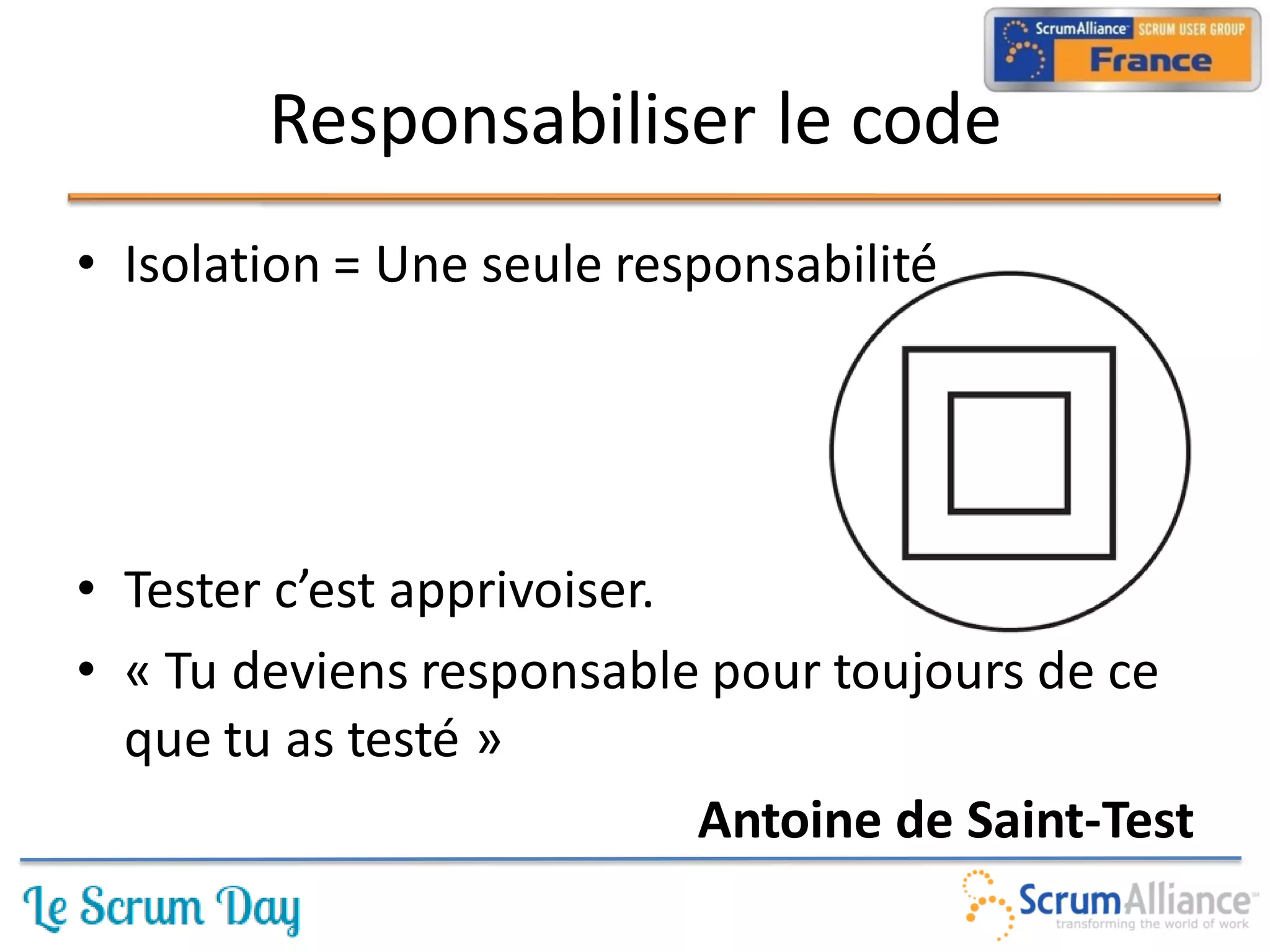Responsabiliser le code
• Isolation = Une seule responsabilité




• Tester c’est apprivoiser.
• « Tu deviens responsable pour toujours de ce
  que tu as testé »
                            Antoine de Saint-Test
 