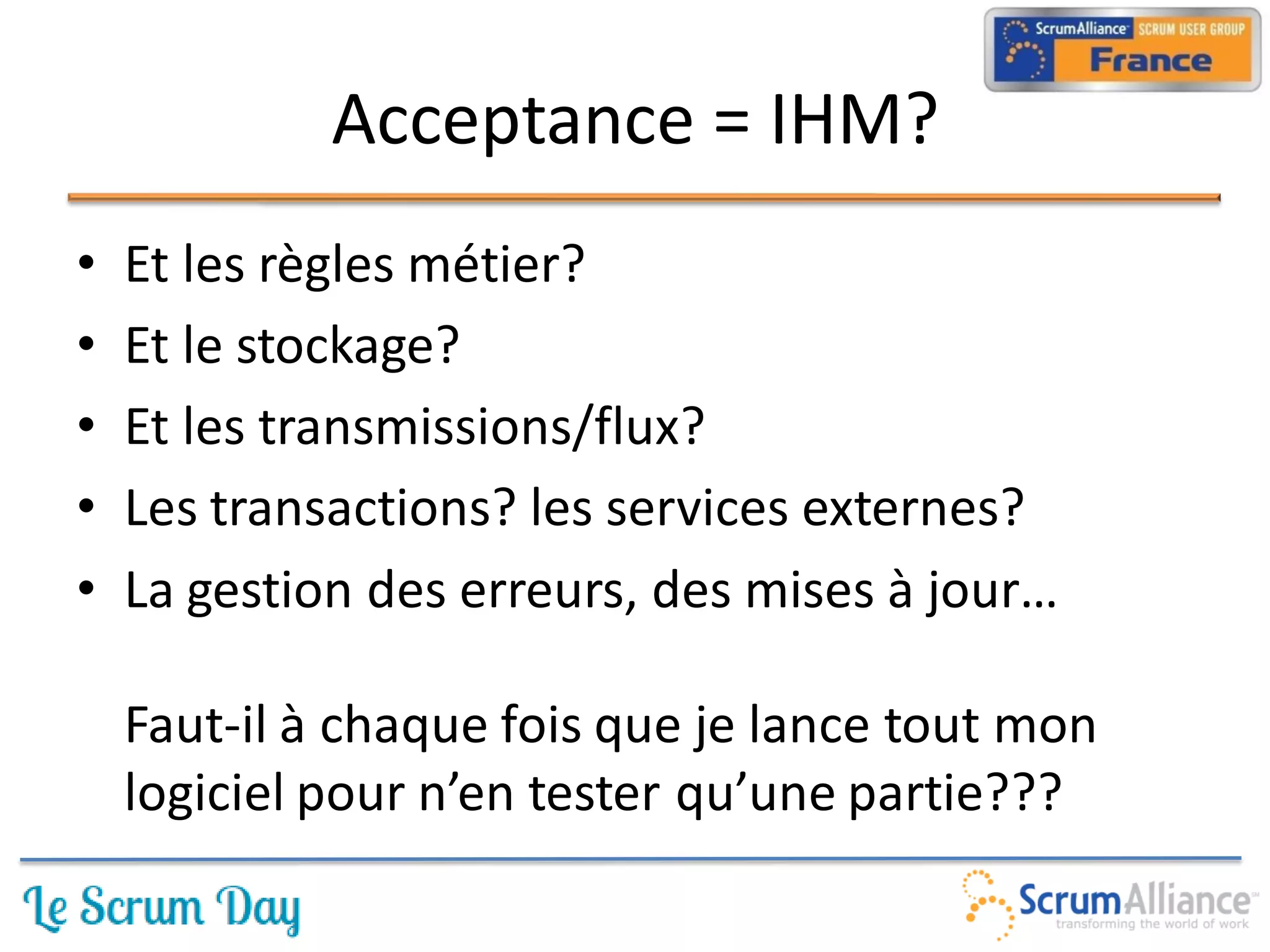 Acceptance = IHM?
•   Et les règles métier?
•   Et le stockage?
•   Et les transmissions/flux?
•   Les transactions? les services externes?
•   La gestion des erreurs, des mises à jour…

    Faut-il à chaque fois que je lance tout mon
    logiciel pour n’en tester qu’une partie???
 