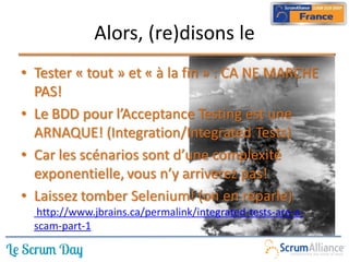 Alors, (re)disons le
• Tester « tout » et « à la fin » : CA NE MARCHE
  PAS!
• Le BDD pour l’Acceptance Testing est une
  ARNAQUE! (Integration/Integrated Tests)
• Car les scénarios sont d’une complexité
  exponentielle, vous n’y arriverez pas!
• Laissez tomber Selenium! (on en reparle)
   http://www.jbrains.ca/permalink/integrated-tests-are-a-
  scam-part-1
 