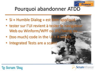 Pourquoi abandonner ATDD
• Si « Humble Dialog » est bien appliqué,
• tester sur l’UI revient à tester le navigateur
  Web ou Winform/WPF ou JFC/Swing ou ….
• (too much) code in the UI = it smells
• Integrated Tests are a scam!
 